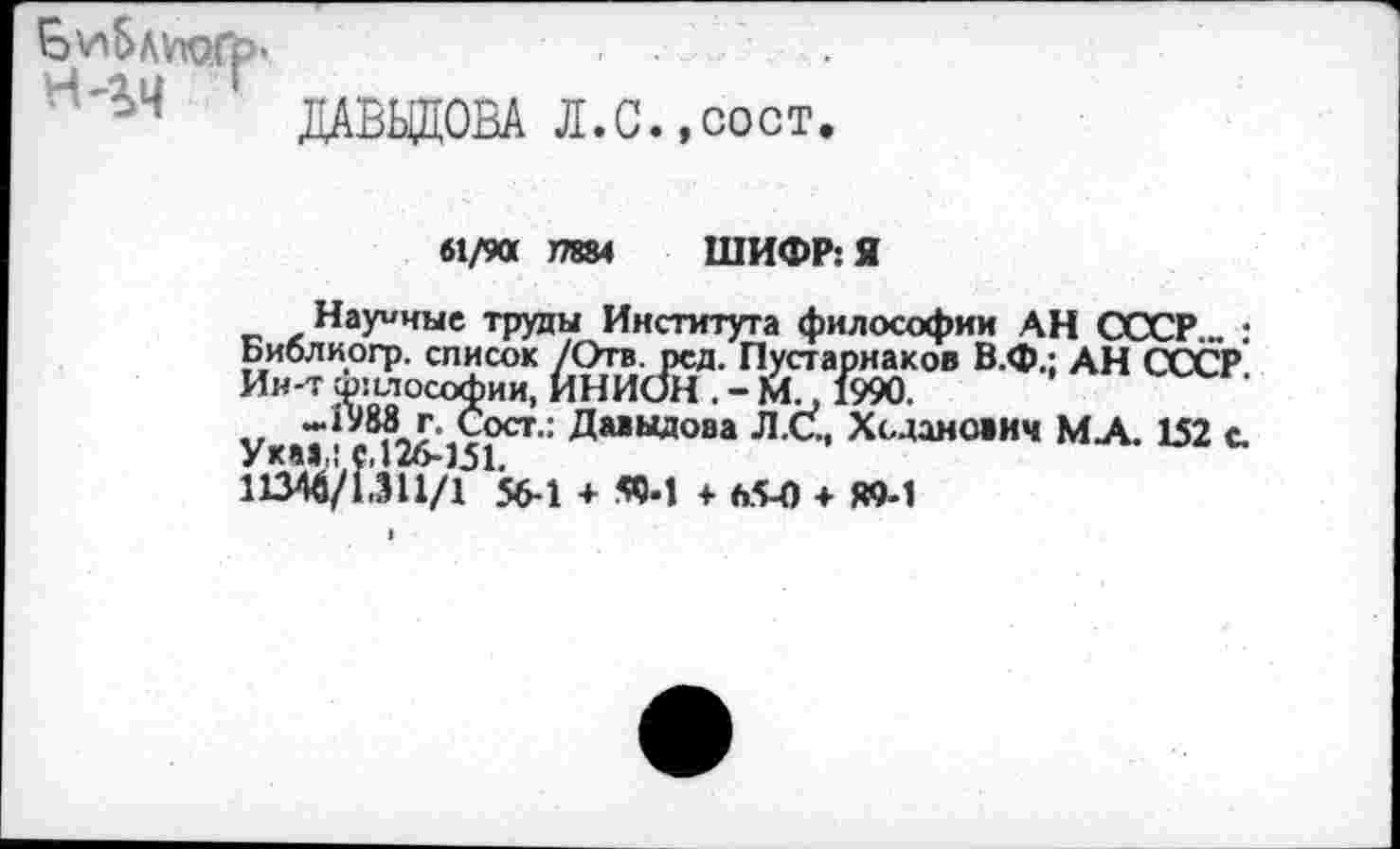 ﻿ДАВЬЩОВА Л.С.,сост.
61/90 J7884 ШИФР: Я
Научные труды Института философии АН СССР • Библиогр. список /Отв. рсд. Пустарнаков В.Ф.: АН СССР Ин-т философии, ИНИОН . - М., 1990.
Ука» ; 02^1^" Да>Ыдова Л<~’ Хсдано«ич МА. 152 с. 11340/1.911/1 56-1 + «•! + 65-0 + «9-1